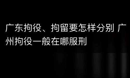 广东拘役、拘留要怎样分别 广州拘役一般在哪服刑