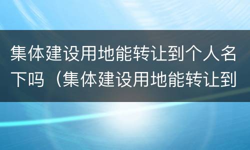 集体建设用地能转让到个人名下吗（集体建设用地能转让到个人名下吗）