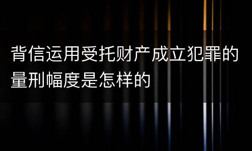 背信运用受托财产成立犯罪的量刑幅度是怎样的