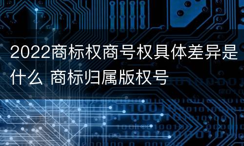 2022商标权商号权具体差异是什么 商标归属版权号