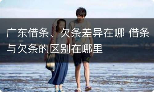 广东借条、欠条差异在哪 借条与欠条的区别在哪里