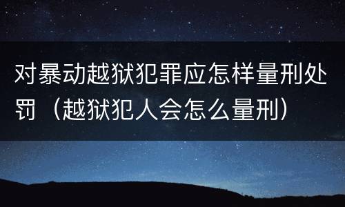 对暴动越狱犯罪应怎样量刑处罚（越狱犯人会怎么量刑）