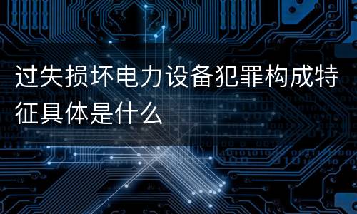 过失损坏电力设备犯罪构成特征具体是什么