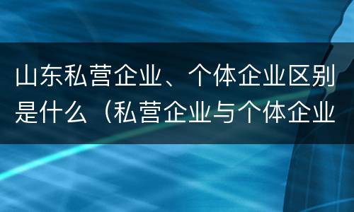 山东私营企业、个体企业区别是什么（私营企业与个体企业的区别）