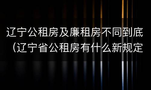 辽宁公租房及廉租房不同到底（辽宁省公租房有什么新规定）