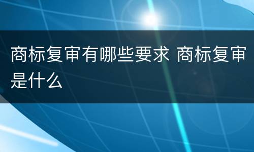 商标复审有哪些要求 商标复审是什么