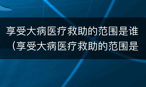 享受大病医疗救助的范围是谁（享受大病医疗救助的范围是谁规定的）