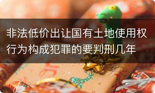 非法低价出让国有土地使用权行为构成犯罪的要判刑几年