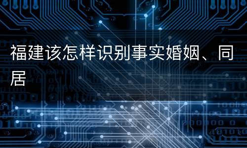 福建该怎样识别事实婚姻、同居