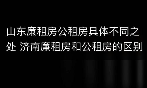 山东廉租房公租房具体不同之处 济南廉租房和公租房的区别