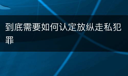 到底需要如何认定放纵走私犯罪
