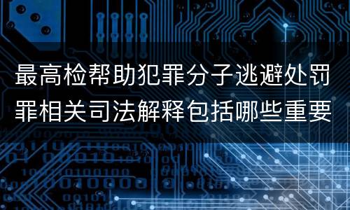 最高检帮助犯罪分子逃避处罚罪相关司法解释包括哪些重要内容