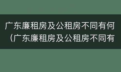 广东廉租房及公租房不同有何（广东廉租房及公租房不同有何影响）