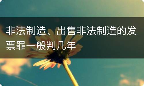 非法制造、出售非法制造的发票罪一般判几年