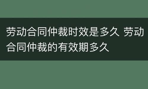 劳动合同仲裁时效是多久 劳动合同仲裁的有效期多久