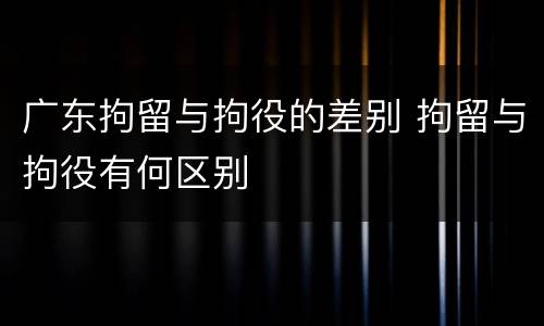 广东拘留与拘役的差别 拘留与拘役有何区别