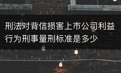刑法对背信损害上市公司利益行为刑事量刑标准是多少