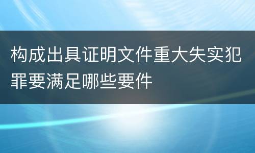 构成出具证明文件重大失实犯罪要满足哪些要件