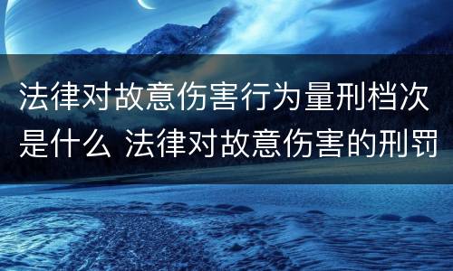 法律对故意伤害行为量刑档次是什么 法律对故意伤害的刑罚标准