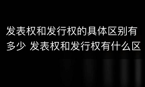 发表权和发行权的具体区别有多少 发表权和发行权有什么区别
