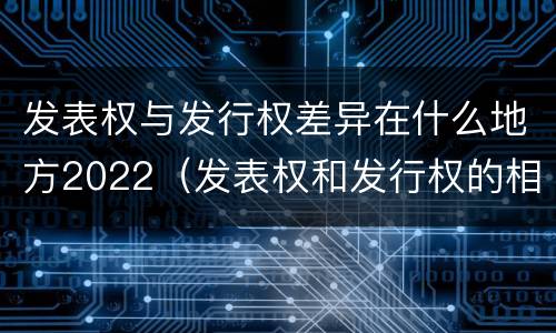 发表权与发行权差异在什么地方2022（发表权和发行权的相同点）