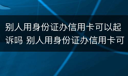 别人用身份证办信用卡可以起诉吗 别人用身份证办信用卡可以起诉吗怎么办