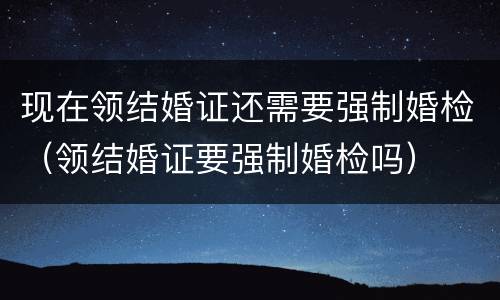 现在领结婚证还需要强制婚检（领结婚证要强制婚检吗）