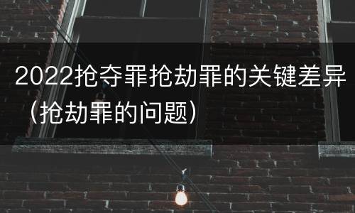 2022抢夺罪抢劫罪的关键差异（抢劫罪的问题）