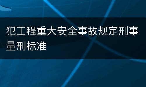犯工程重大安全事故规定刑事量刑标准