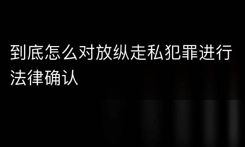 到底怎么对放纵走私犯罪进行法律确认