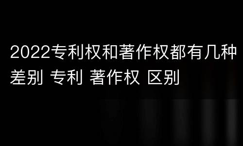 2022专利权和著作权都有几种差别 专利 著作权 区别