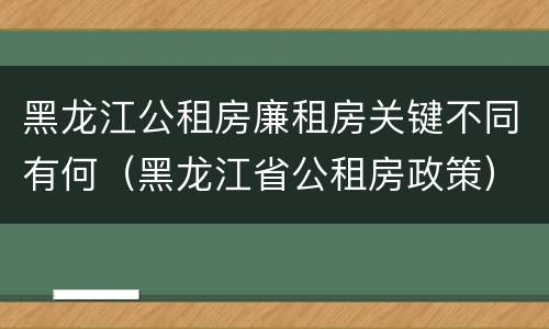 黑龙江公租房廉租房关键不同有何（黑龙江省公租房政策）