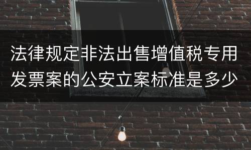 法律规定非法出售增值税专用发票案的公安立案标准是多少