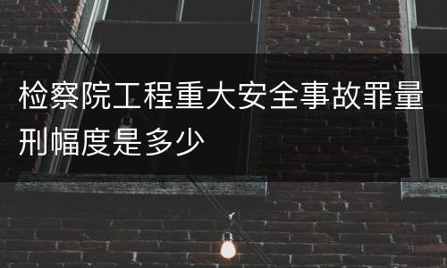 检察院工程重大安全事故罪量刑幅度是多少