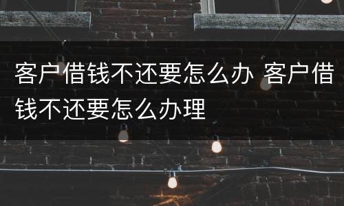 客户借钱不还要怎么办 客户借钱不还要怎么办理