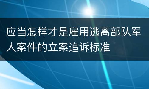 应当怎样才是雇用逃离部队军人案件的立案追诉标准