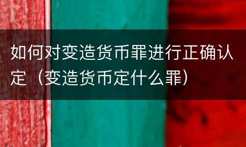 如何对变造货币罪进行正确认定（变造货币定什么罪）