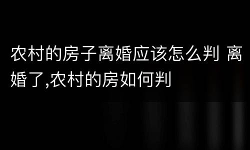 农村的房子离婚应该怎么判 离婚了,农村的房如何判