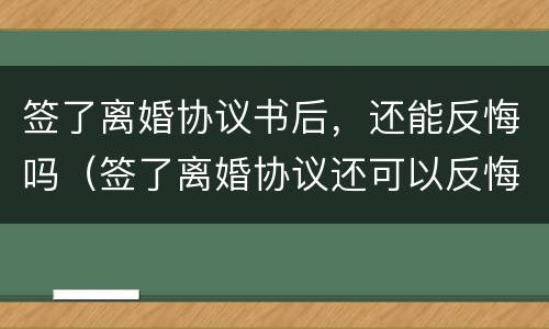 签了离婚协议书后，还能反悔吗（签了离婚协议还可以反悔吗）