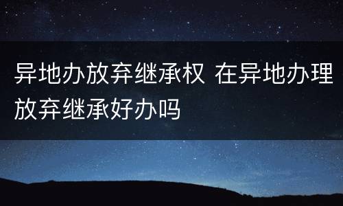 异地办放弃继承权 在异地办理放弃继承好办吗