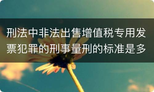 刑法中非法出售增值税专用发票犯罪的刑事量刑的标准是多少