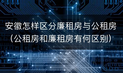 安徽怎样区分廉租房与公租房(公租房和廉租房有何区别)
