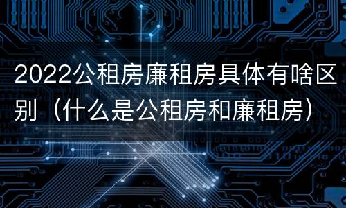 2022公租房廉租房具体有啥区别（什么是公租房和廉租房）