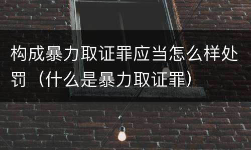 构成暴力取证罪应当怎么样处罚（什么是暴力取证罪）
