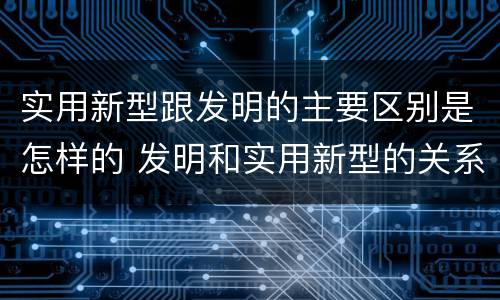 实用新型跟发明的主要区别是怎样的 发明和实用新型的关系