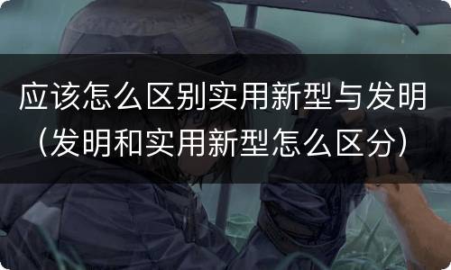应该怎么区别实用新型与发明（发明和实用新型怎么区分）