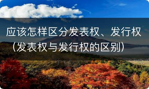 应该怎样区分发表权、发行权（发表权与发行权的区别）