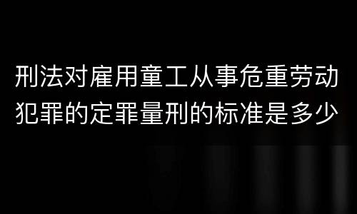 刑法对雇用童工从事危重劳动犯罪的定罪量刑的标准是多少