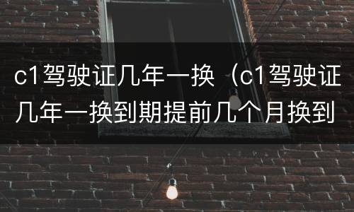 c1驾驶证几年一换（c1驾驶证几年一换到期提前几个月换到哪里去换）