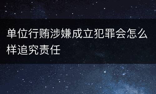 单位行贿涉嫌成立犯罪会怎么样追究责任